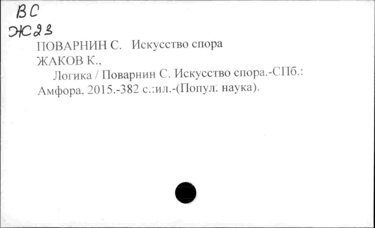 ﻿вс
ПОВАРНИН С. Искусство спора
ЖАКОВ К.,
Логика / Поварнин С. Искусство спора.-СПб.: Амфора. 2015.-382 с.:ил.-(Попул. наука).